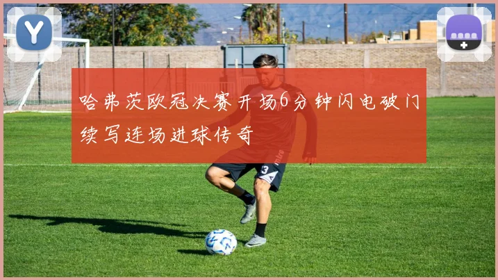 哈弗茨欧冠决赛开场6分钟闪电破门续写连场进球传奇