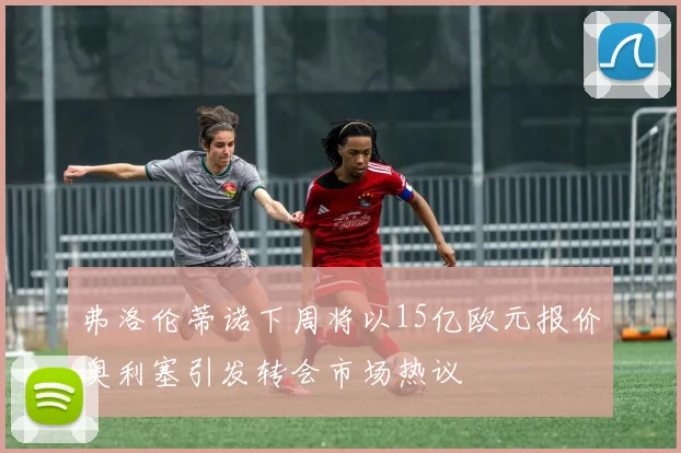 弗洛伦蒂诺下周将以15亿欧元报价奥利塞引发转会市场热议
