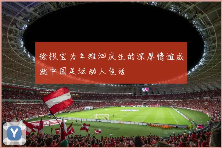 徐根宝为年维泗庆生的深厚情谊成就中国足坛动人佳话