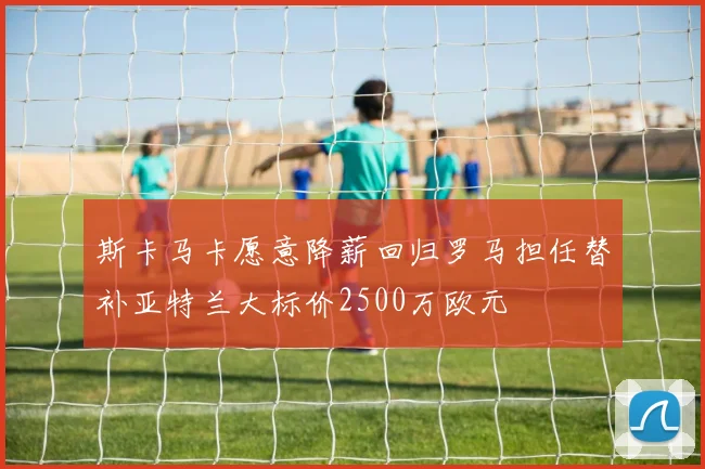 斯卡马卡愿意降薪回归罗马担任替补亚特兰大标价2500万欧元