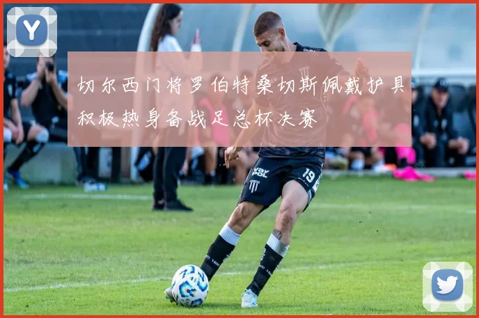 切尔西门将罗伯特桑切斯佩戴护具积极热身备战足总杯决赛