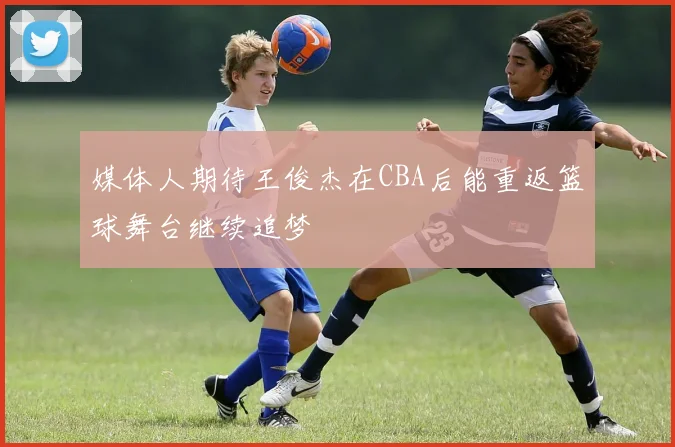 媒体人期待王俊杰在CBA后能重返篮球舞台继续追梦