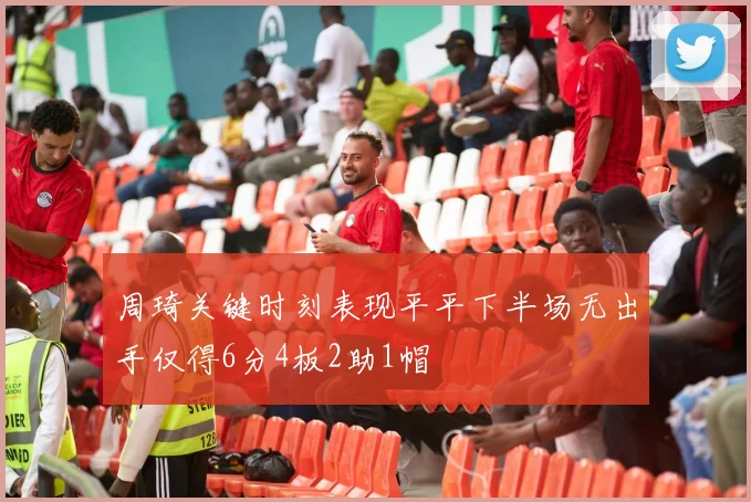周琦关键时刻表现平平下半场无出手仅得6分4板2助1帽
