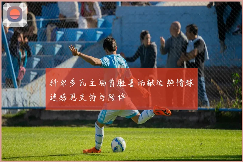 科尔多瓦主场首胜喜讯献给热情球迷感恩支持与陪伴