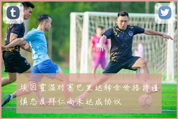 埃因霍温对塞巴里达转会价格持谨慎态度拜仁尚未达成协议