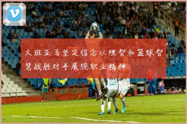 文班亚马坚定信念以理智和篮球智慧战胜对手展现职业精神
