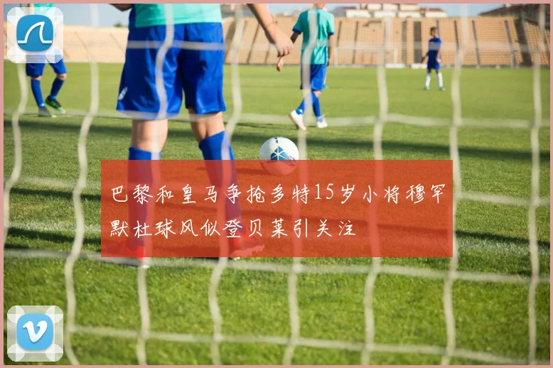 巴黎和皇马争抢多特15岁小将穆罕默杜球风似登贝莱引关注