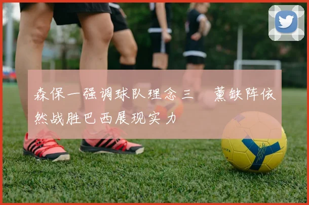森保一强调球队理念三笘薰缺阵依然战胜巴西展现实力
