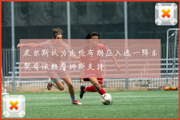 皮尔斯认为杰伦布朗应入选一阵东契奇依赖詹姆斯支持