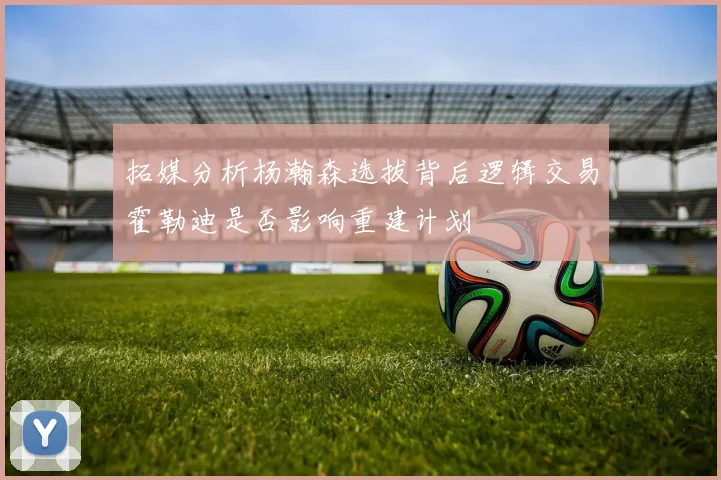 拓媒分析杨瀚森选拔背后逻辑交易霍勒迪是否影响重建计划