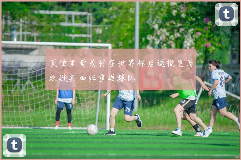 莫德里奇或将在世界杯后退役皇马欢迎其回归重返球队