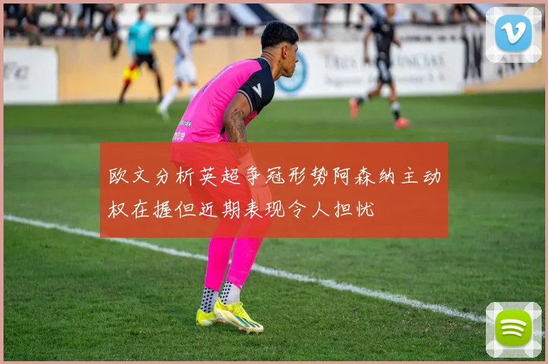 欧文分析英超争冠形势阿森纳主动权在握但近期表现令人担忧