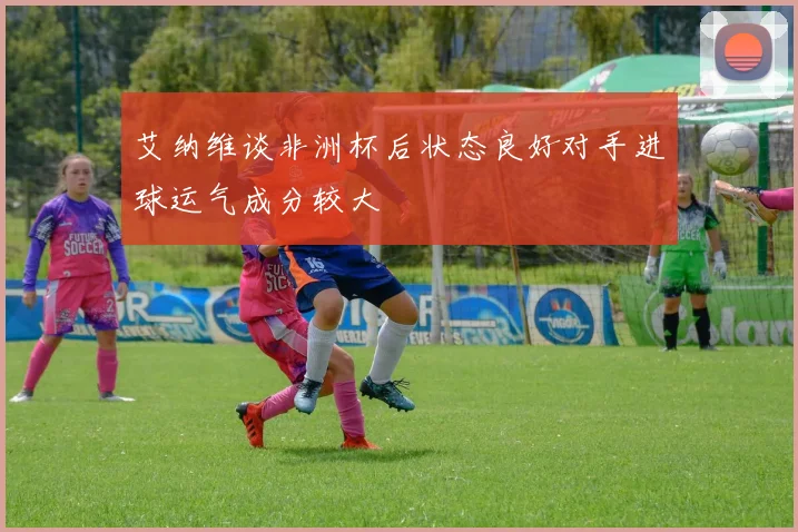 艾纳维谈非洲杯后状态良好对手进球运气成分较大
