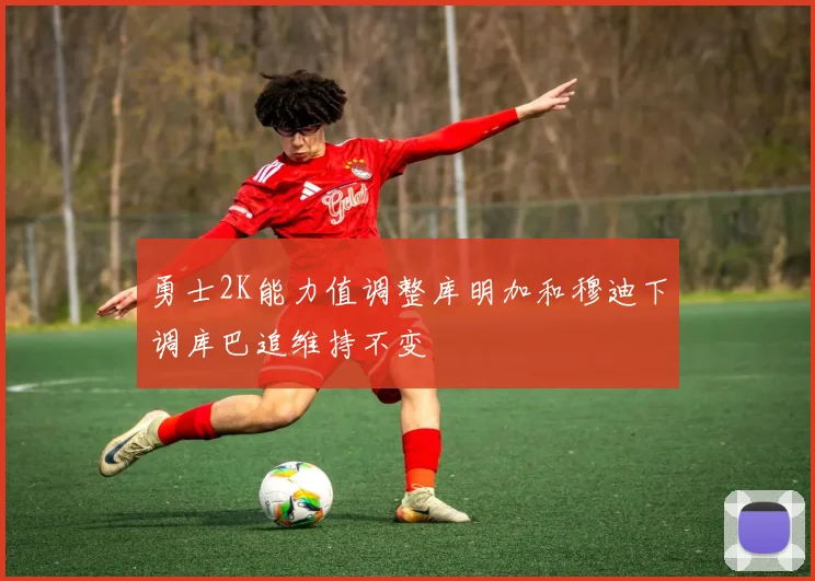 勇士2K能力值调整库明加和穆迪下调库巴追维持不变