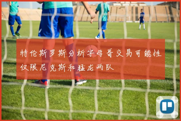 特伦斯罗斯分析字母哥交易可能性仅限尼克斯和猛龙两队