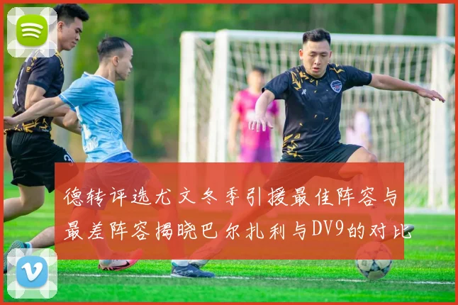德转评选尤文冬季引援最佳阵容与最差阵容揭晓巴尔扎利与DV9的对比分析
