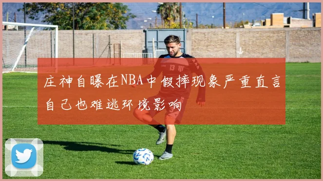 庄神自曝在NBA中假摔现象严重直言自己也难逃环境影响