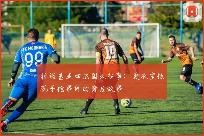 拉诺基亚回忆国米往事：更衣室惊现手枪事件的背后故事