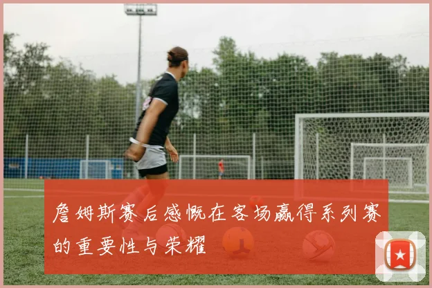 詹姆斯赛后感慨在客场赢得系列赛的重要性与荣耀